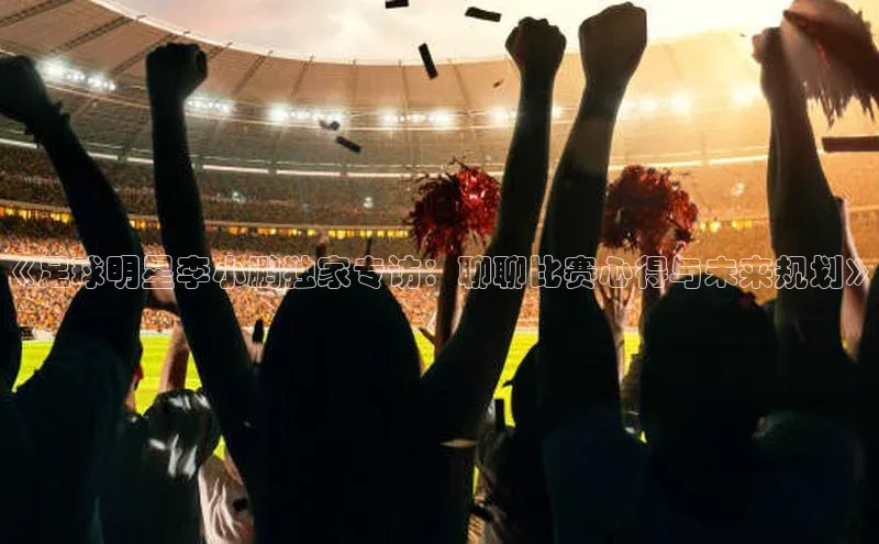 8868体育登录地址颐驰 06《足球明星李小鹏独家专访：聊聊比赛心得与未来规划》