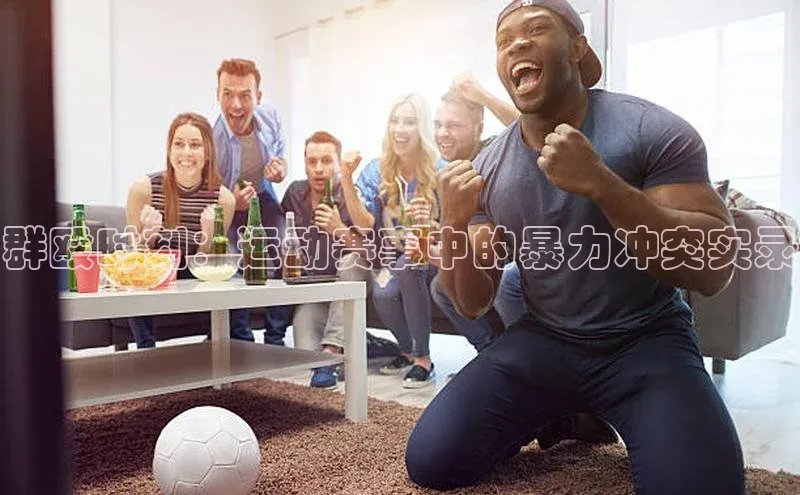 群殴时刻：运动赛事中的暴力冲突实录